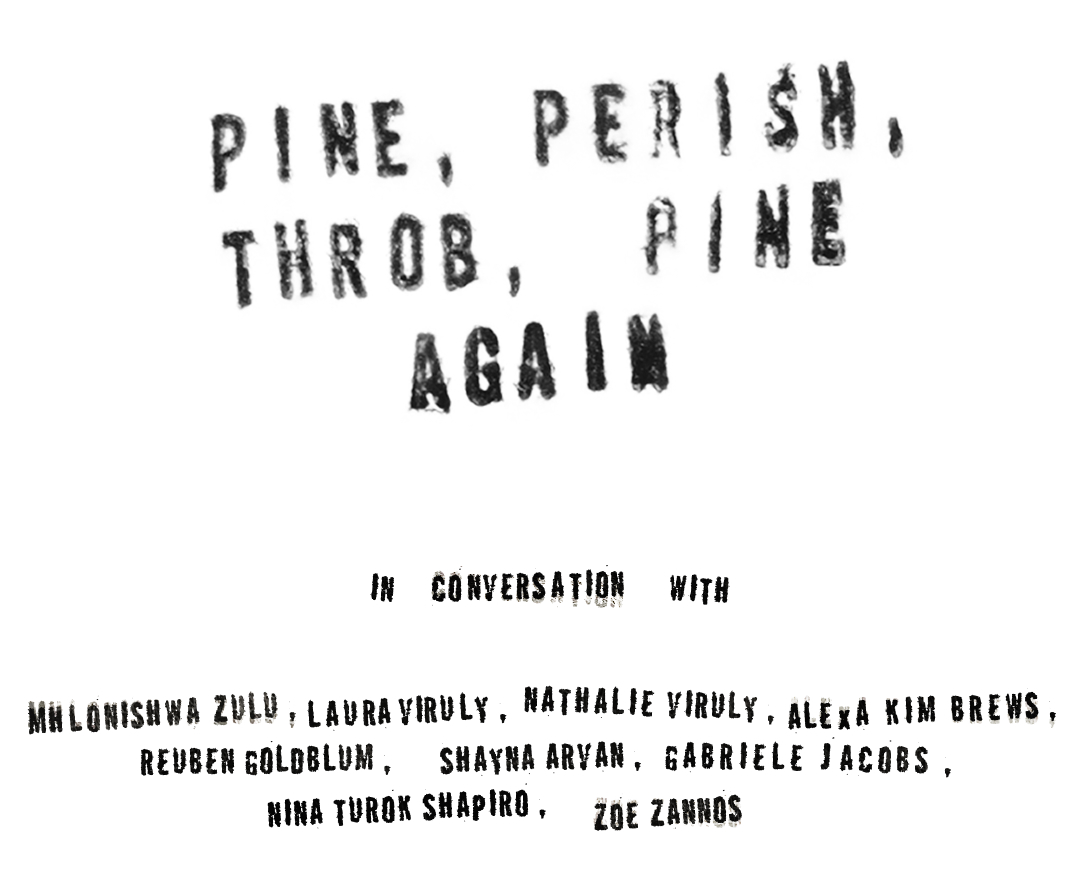 Pine, Perish, Throb, Pine Again. In conversation with Mhlonishwa Zulu, Laura Viruly, Nathalie Viruly, Alexa Kim Brews, Reuben Goldblum, Shayna Arvan, Gabriele Jacobs, Nina Turok Shapiro, Zoe Zannos.